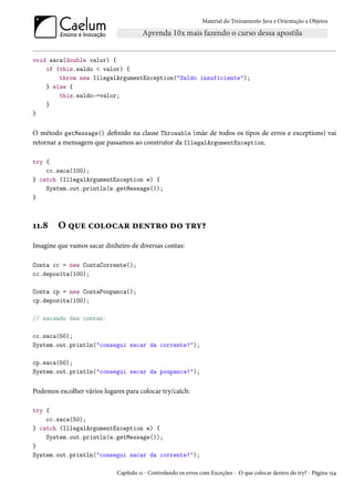 Material do Treinamento Java e Orientação a Objetos




void saca(double valor) {
    if (this.saldo < valor) {
        throw new IllegalArgumentException("Saldo insuficiente");
    } else {
        this.saldo-=valor;
    }
}


O método getMessage() definido na classe Throwable (mãe de todos os tipos de erros e exceptions) vai
retornar a mensagem que passamos ao construtor da IllegalArgumentException.

try {
    cc.saca(100);
} catch (IllegalArgumentException e) {
    System.out.println(e.getMessage());
}



11.8    O que colocar dentro do try?
Imagine que vamos sacar dinheiro de diversas contas:

Conta cc = new ContaCorrente();
cc.deposita(100);

Conta cp = new ContaPoupanca();
cp.deposita(100);

// sacando das contas:

cc.saca(50);
System.out.println("consegui sacar da corrente!");

cp.saca(50);
System.out.println("consegui sacar da poupanca!");


Podemos escolher vários lugares para colocar try/catch:

try {
    cc.saca(50);
} catch (IllegalArgumentException e) {
    System.out.println(e.getMessage());
}
System.out.println("consegui sacar da corrente!");

                             Capítulo 11 - Controlando os erros com Exceções - O que colocar dentro do try? - Página 154
 