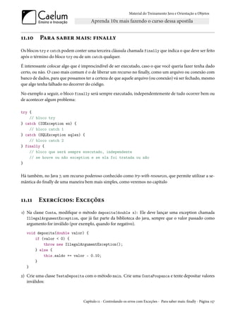 Material do Treinamento Java e Orientação a Objetos




11.10     Para saber mais: finally
Os blocos try e catch podem conter uma terceira cláusula chamada finally que indica o que deve ser feito
após o término do bloco try ou de um catch qualquer.

É interessante colocar algo que é imprescindível de ser executado, caso o que você queria fazer tenha dado
certo, ou não. O caso mais comum é o de liberar um recurso no finally, como um arquivo ou conexão com
banco de dados, para que possamos ter a certeza de que aquele arquivo (ou conexão) vá ser fechado, mesmo
que algo tenha falhado no decorrer do código.

No exemplo a seguir, o bloco finally será sempre executado, independentemente de tudo ocorrer bem ou
de acontecer algum problema:

try {
    // bloco try
} catch (IOException ex) {
    // bloco catch 1
} catch (SQLException sqlex) {
    // bloco catch 2
} finally {
    // bloco que será sempre executado, independente
    // se houve ou não exception e se ela foi tratada ou não
}


Há também, no Java 7, um recurso poderoso conhecido como try-with-resources, que permite utilizar a se-
mântica do finally de uma maneira bem mais simples, como veremos no capítulo



11.11    Exercícios: Exceções
1) Na classe Conta, modifique o método deposita(double x): Ele deve lançar uma exception chamada
   IllegalArgumentException, que já faz parte da biblioteca do java, sempre que o valor passado como
   argumento for inválido (por exemplo, quando for negativo).
   void deposita(double valor) {
       if (valor < 0) {
           throw new IllegalArgumentException();
       } else {
           this.saldo += valor - 0.10;
       }
   }

2) Crie uma classe TestaDeposita com o método main. Crie uma ContaPoupanca e tente depositar valores
   inválidos:



                                  Capítulo 11 - Controlando os erros com Exceções - Para saber mais: finally - Página 157
 