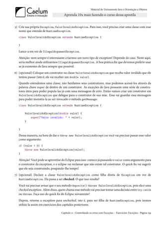 Material do Treinamento Java e Orientação a Objetos




5) Crie sua própria Exception, ValorInvalidoException. Para isso, você precisa criar uma classe com esse
   nome que estenda de RuntimeException.
   class ValorInvalidoException extends RuntimeException {

   }

   Lance-a em vez de IllegalArgumentException.
   Atenção: nem sempre é interessante criarmos um novo tipo de exception! Depende do caso. Neste aqui,
   seria melhor ainda utilizarmos IllegalArgumentException. A boa prática diz que devemos preferir usar
   as já existentes do Java sempre que possível.
6) (opcional) Coloque um construtor na classe ValorInvalidoException que receba valor inválido que ele
   tentou passar (isto é, ele vai receber um double valor).
   Quando estendemos uma classe, não herdamos seus construtores, mas podemos acessá-los através da
   palavra chave super de dentro de um construtor. As exceções do Java possuem uma série de constru-
   tores úteis para poder popula-las já com uma mensagem de erro. Então vamos criar um construtor em
   ValorInvalidoException que delegue para o construtor de sua mãe. Essa vai guardar essa mensagem
   para poder monstra-la ao ser invocado o método getMessage:
   class ValorInvalidoException extends RuntimeException {

       ValorInvalidoException(double valor) {
           super("Valor invalido: " + valor);
       }

   }

   Dessa maneira, na hora de dar o throw new ValorInvalidoException você vai precisar passar esse valor
   como argumento:
   if (valor < 0) {
       throw new ValorInvalidoException(valor);
   }

   Atenção! Você pode se aproveitar do Eclipse para isso: comece já passando o valor como argumento para
   o construtor da exception, e o eclipse vai reclamar que não existe tal construtor. O quick fix vai sugerir
   que ele seja construindo, poupando-lhe tempo!
7) (opcional) Declare a classe ValorInvalidoException como filha direta de Exception em vez de
   RuntimeException. Ela passa a ser checked. O que isso resulta?

   Você vai precisar avisar que o seu método deposita() throws ValorInvalidoException, pois ela é uma
   checked exception. Além disso, quem chama esse método vai precisar tomar uma decisão entre try-catch
   ou throws. Faça uso do quick fix do Eclipse novamente!
   Depois, retorne a exception para unchecked, isto é, para ser filha de RuntimeException, pois iremos
   utilizá-la assim em exercícios dos capítulos posteriores.

                                     Capítulo 11 - Controlando os erros com Exceções - Exercícios: Exceções - Página 159
 