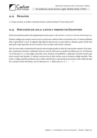 Material do Treinamento Java e Orientação a Objetos




11.12     Desafios
1) O que acontece se acabar a memória da java virtual machine? Como forçar isso?



11.13     Discussão em aula: catch e throws em Exception
Existe uma péssima prática de programação em java que é a de escrever o catch e o throws com Exception.

Existem códigos que sempre usam Exception pois isso cuida de todos os possíveis erros. O maior problema
disso é generalizar o erro. Se alguém joga algo do tipo Exception para quem o chamou, quem recebe não
sabe qual o tipo específico de erro ocorreu e não vai saber como tratar o mesmo.

Sim, há casos onde o tratamento de mais de uma exception pode ser feito de uma mesma maneira. Por exem-
plo, se queremos terminar a aplicação tanto no caso de IOException quanto em SQLException. Se fizermos
catch(Exception e) para pegar esses dois casos, teremos um problema: a aplicação vai parar mesmo que
outra exceção seja lançada. A solução correta seria ter dois catches, mas aí teríamos código repetido. Para
evitar o código repetido, podemos usar o multi-catch do Java 7, que permite um mesmo catch cuidar de mais
de 1 exceção, através da sintaxe catch(IOException | SQLException e) { ... } .




                                              Capítulo 11 - Controlando os erros com Exceções - Desafios - Página 160
 