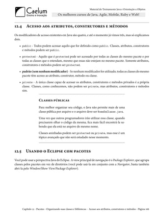 Material do Treinamento Java e Orientação a Objetos




12.4      Acesso aos atributos, construtores e métodos
Os modificadores de acesso existentes em Java são quatro, e até o momento já vimos três, mas só explicamos
dois.

   • public - Todos podem acessar aquilo que for definido como public. Classes, atributos, construtores
     e métodos podem ser public.

   • protected - Aquilo que é protected pode ser acessado por todas as classes do mesmo pacote e por
     todas as classes que o estendam, mesmo que essas não estejam no mesmo pacote. Somente atributos,
     construtores e métodos podem ser protected.

   • padrão (sem nenhum modificador) - Se nenhum modificador for utilizado, todas as classes do mesmo
     pacote têm acesso ao atributo, construtor, método ou classe.

   • private - A única classe capaz de acessar os atributos, construtores e métodos privados é a própria
     classe. Classes, como conhecemos, não podem ser private, mas atributos, construtores e métodos
     sim.


                      Classes públicas
                      Para melhor organizar seu código, o Java não permite mais de uma
                      classe pública por arquivo e o arquivo deve ser NomeDaClasse.java.

                      Uma vez que outros programadores irão utilizar essa classe, quando
                      precisarem olhar o código da mesma, fica mais fácil encontrá-la sa-
                      bendo que ela está no arquivo de mesmo nome.

                      Classes aninhadas podem ser protected ou private, mas esse é um
                      tópico avançado que não será estudado nesse momento.



12.5      Usando o Eclipse com pacotes
Você pode usar a perspectiva Java do Eclipse. A view principal de navegação é o Package Explorer, que agrupa
classes pelos pacotes em vez de diretórios (você pode usá-la em conjunto com a Navigator, basta também
abri-la pelo Window/Show View/Package Explorer).




       Capítulo 12 - Pacotes - Organizando suas classes e bibliotecas - Acesso aos atributos, construtores e métodos - Página 166
 