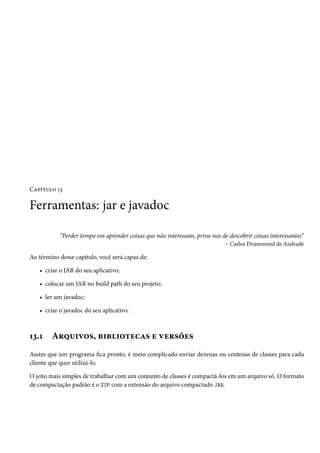 Capítulo 13

Ferramentas: jar e javadoc

           “Perder tempo em aprender coisas que não interessam, priva-nos de descobrir coisas interessantes”
                                                                           – Carlos Drummond de Andrade

Ao término desse capítulo, você será capaz de:

   • criar o JAR do seu aplicativo;

   • colocar um JAR no build path do seu projeto;

   • ler um javadoc;

   • criar o javadoc do seu aplicativo.



13.1    Arquivos, bibliotecas e versões
Assim que um programa fica pronto, é meio complicado enviar dezenas ou centenas de classes para cada
cliente que quer utilizá-lo.

O jeito mais simples de trabalhar com um conjunto de classes é compactá-los em um arquivo só. O formato
de compactação padrão é o ZIP com a extensão do arquivo compactado JAR.
 