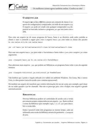 Material do Treinamento Java e Orientação a Objetos




                  O arquivo .jar
                  O arquivo jar ou Java ARchive, possui um conjunto de classes (e ar-
                  quivos de configurações) compactados, no estilo de um arquivo zip.
                  O arquivo jar pode ser criado com qualquer compactador zip dis-
                  ponível no mercado, inclusive o programa jar que vem junto com o
                  JDK.

Para criar um arquivo jar do nosso programa de banco, basta ir ao diretório onde estão contidas as
classes e usar o comando a seguir para criar o arquivo banco.jar com todas as classes dos pacotes
br.com.caelum.util e br.com.caelum.banco:


jar -cvf banco.jar br/com/caelum/util/*.class br/com/caelum/banco/*.class


Para usar esse arquivo banco.jar para rodar o TesteDoBanco basta rodar o java com o arquivo jar como
argumento:

java -classpath banco.jar br.com.caelum.util.TesteDoBanco


Para adicionar mais arquivos .jar, que podem ser bibliotecas, ao programa basta rodar o java da seguinte
maneira:

java -classpath biblioteca1.jar;biblioteca2.jar NomeDaClasse


Vale lembrar que o ponto e vírgula utilizado só é válido em ambiente Windows. Em Linux, Mac e outros
Unix, é o dois pontos (varia de acordo com o sistema operacional).

Há também um arquivo de manifesto que contém informações do seu jar como, por exemplo, qual classe
ele vai rodar quando o jar for chamado. Mas não se preocupe pois, com o Eclipse, esse arquivo é gerado
automaticamente.


                  Bibliotecas
                  Diversas bibliotecas podem ser controladas de acordo com a versão
                  por estarem sempre compactadas em um arquivo .jar. Basta verificar
                  o nome da biblioteca (por exemplo log4j-1.2.13.jar) para desco-
                  brir a versão dela.

                  Então é possível rodar dois programas ao mesmo tempo, cada um
                  utilizando uma versão da biblioteca através do parâmetro -classpath
                  do java.



                                   Capítulo 13 - Ferramentas: jar e javadoc - Arquivos, bibliotecas e versões - Página 171
 