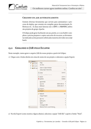 Material do Treinamento Java e Orientação a Objetos




                   Criando um .jar automaticamente
                   Existem diversas ferramentas que servem para automatizar o pro-
                   cesso de deploy, que consiste em compilar, gerar documentação, bi-
                   bliotecas etc. As duas mais famosas são o ANT e o MAVEN, ambos
                   são projetos do grupo Apache.

                   O Eclipse pode gerar facilmente um jar, porém, se o seu build é com-
                   plexo e precisa preparar e copiar uma série de recursos, as ferramen-
                   tas indicadas acima possuem sofisticadas maneiras de rodar um script
                   batch.



13.2     Gerando o JAR pelo Eclipse
Neste exemplo, vamos gerar o arquivo JAR do nosso projeto a partir do Eclipse:

1) Clique com o botão direito em cima do nome do seu projeto e selecione a opção Export.




2) Na tela Export (como mostra a figura abaixo), selecione a opção “JAR file” e aperte o botão “Next”.



                                      Capítulo 13 - Ferramentas: jar e javadoc - Gerando o JAR pelo Eclipse - Página 172
 