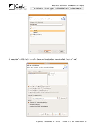 Material do Treinamento Java e Orientação a Objetos




3) Na opção “JAR file:”, selecione o local que você deseja salvar o arquivo JAR. E aperte “Next”.




                                       Capítulo 13 - Ferramentas: jar e javadoc - Gerando o JAR pelo Eclipse - Página 173
 