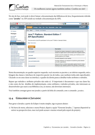 Material do Treinamento Java e Orientação a Objetos




No site da Sun, você pode (e deve) baixar a documentação das bibliotecas do Java, frequentemente referida
como “javadoc” ou API (sendo na verdade a documentação da API).




Nesta documentação, no quadro superior esquerdo, você encontra os pacotes e, no inferior esquerdo, está a
listagem das classes e interfaces do respectivo pacote (ou de todos, caso nenhum tenha sido especificado).
Clicando-se em uma classe ou interface, o quadro da direita passa a detalhar todos atributos e métodos.

Repare que métodos e atributos privados não estão aí. O importante é documentar o que sua classe faz,
e não como ela faz: detalhes de implementação, como atributos e métodos privados, não interessam ao
desenvolvedor que usará a sua biblioteca (ou, ao menos, não deveriam interessar).

Você também consegue gerar esse javadoc a partir da linha de comando, com o comando: javadoc.



13.4     Gerando o Javadoc
Para gerar o Javadoc a partir do Eclipse é muito simples, siga os passos abaixo:

1) Na barra de menu, selecione o menu Project, depois a opção “Generate Javadoc...”. (apenas disponível se
   estiver na perspectiva Java, mas você pode acessar o mesmo wizard pelo export do projeto).




                                               Capítulo 13 - Ferramentas: jar e javadoc - Gerando o Javadoc - Página 175
 