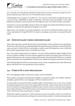Material do Treinamento Java e Orientação a Objetos




Java: você pode criar uma aplicação sofisticada, usando diversos recursos, sem precisar comprar um com-
ponente específico, que costuma ser caro. O ecossistema do Java é enorme.

Cada linguagem tem seu espaço e seu melhor uso. O uso do Java é interessante em aplicações que virão
a crescer, em que a legibilidade do código é importante, onde temos muita conectividade e se há muitas
plataformas (ambientes e sistemas operacionais) heterogêneas (Linux, Unix, OSX e Windows misturados).

Você pode ver isso pela quantidade enorme de ofertas de emprego procurando desenvolvedores Java para
trabalhar com sistemas web e aplicações de integração no servidor.

Apesar disto, a Sun empenha-se em tentar popularizar o uso do Java em aplicações desktop, mesmo com
o fraco marketshare do Swing/AWT/SWT em relação às tecnologias concorrentes (em especial Microsoft
.NET).



2.8     Especificação versus implementação
Outro ponto importante: quando falamos de Java Virtual Machine, estamos falando de uma especificação.
Ela diz como o bytecode deve ser interpretado pela JVM. Quando fazemos o download no site da Sun/Oracle,
o que vem junto é a Oracle JVM. Em outras palavras, existem outras JVMs disponíveis, como a JRockit da
BEA (também adquirida pela Oracle), a J9 da IBM, entre outras.

Esse é outro ponto interessante para as empresas. Caso não estejam gostando de algum detalhe da JVM
da Sun ou prefiram trabalhar com outra empresa, pagando por suporte, elas podem trocar de JVM com a
garantia absoluta de que todo o sistema continuará funcionando. Isso porque toda JVM deve ser certificada
pela Sun, provando a sua compatibilidade. Não há nem necessidade de recompilar nenhuma de suas classes.

Além de independência de hardware e sistema operacional, você tem a independência de vendor (fabricante):
graças a ideia da JVM ser uma especificação e não um software.



2.9     Como o FJ-11 está organizado
Java é uma linguagem simples: existem poucas regras, muito bem definidas.

Porém quebrar o paradigma procedural para mergulhar na orientação a objetos não é simples. Quebrar o
paradigma e ganhar fluência com a linguagem e API são os objetivos do FJ-11.

O começo pode ser um pouco frustrante: exemplos simples, controle de fluxo com o if, for, while e criação
de pequenos programas que nem ao menos captam dados do teclado. Apesar de isso tudo ser necessário, é
só nos 20% finais do curso que utilizaremos bibliotecas para, no final, criarmos um chat entre duas máquinas
que transferem Strings por TCP/IP. Neste ponto, teremos tudo que é necessário para entender completamente
como a API funciona, quem estende quem, e o porquê.

Depois desse capítulo no qual o Java, a JVM e primeiros conceitos são passados, veremos os comandos bá-
sicos do java para controle de fluxo e utilização de variáveis do tipo primitivo. Criaremos classes para testar

                                              Capítulo 2 - O que é Java - Especificação versus implementação - Página 9
 