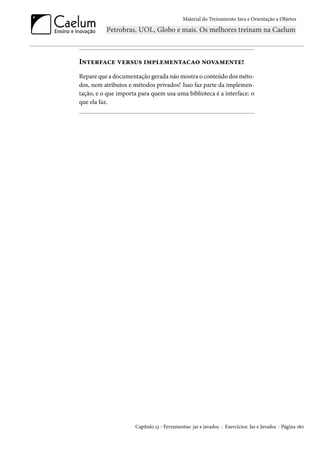 Material do Treinamento Java e Orientação a Objetos




Interface versus implementacao novamente!
Repare que a documentação gerada não mostra o conteúdo dos méto-
dos, nem atributos e métodos privados! Isso faz parte da implemen-
tação, e o que importa para quem usa uma biblioteca é a interface: o
que ela faz.




                     Capítulo 13 - Ferramentas: jar e javadoc - Exercícios: Jar e Javadoc - Página 180
 