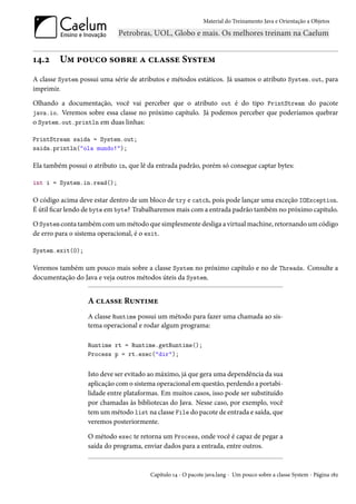 Material do Treinamento Java e Orientação a Objetos




14.2     Um pouco sobre a classe System
A classe System possui uma série de atributos e métodos estáticos. Já usamos o atributo System.out, para
imprimir.

Olhando a documentação, você vai perceber que o atributo out é do tipo PrintStream do pacote
java.io. Veremos sobre essa classe no próximo capítulo. Já podemos perceber que poderíamos quebrar
o System.out.println em duas linhas:

PrintStream saida = System.out;
saida.println("ola mundo!");

Ela também possui o atributo in, que lê da entrada padrão, porém só consegue captar bytes:

int i = System.in.read();

O código acima deve estar dentro de um bloco de try e catch, pois pode lançar uma exceção IOException.
É útil ficar lendo de byte em byte? Trabalharemos mais com a entrada padrão também no próximo capítulo.

O System conta também com um método que simplesmente desliga a virtual machine, retornando um código
de erro para o sistema operacional, é o exit.

System.exit(0);

Veremos também um pouco mais sobre a classe System no próximo capítulo e no de Threads. Consulte a
documentação do Java e veja outros métodos úteis da System.


                  A classe Runtime
                  A classe Runtime possui um método para fazer uma chamada ao sis-
                  tema operacional e rodar algum programa:

                  Runtime rt = Runtime.getRuntime();
                  Process p = rt.exec("dir");


                  Isto deve ser evitado ao máximo, já que gera uma dependência da sua
                  aplicação com o sistema operacional em questão, perdendo a portabi-
                  lidade entre plataformas. Em muitos casos, isso pode ser substituído
                  por chamadas às bibliotecas do Java. Nesse caso, por exemplo, você
                  tem um método list na classe File do pacote de entrada e saída, que
                  veremos posteriormente.

                  O método exec te retorna um Process, onde você é capaz de pegar a
                  saída do programa, enviar dados para a entrada, entre outros.


                                        Capítulo 14 - O pacote java.lang - Um pouco sobre a classe System - Página 182
 