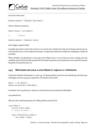Material do Treinamento Java e Orientação a Objetos




O correto então seria:

Gerente gerente = (Gerente) funcionario;


Vamos misturar um pouco:

Object object = new Conta();

//      ... e depois

Gerente gerente = (Gerente) object;


Esse código compila? Roda?

Compila, pois existe a chance de um Object ser um Gerente. Porém não roda, ele vai lançar uma Exception
(ClassCastException) em tempo de execução. É importante diferenciar tempo de compilação e tempo de
execução.

Neste exemplo, nós garantimos ao java que nosso Objeto object era um Gerente com o casting, por isso
compilou, mas na hora de rodar, quando ele foi receber um Gerente, ele recebeu uma Conta, daí ele reclamou
lançando ClassCastException!



14.5     Métodos do java.lang.Object: equals e toString
O primeiro método interessante é o toString. As classes podem reescrever esse método para mostrar uma
mensagem, uma String, que o represente. Você pode usá-lo assim:

Conta c = new Conta();
System.out.println(c.toString());


O método toString do Object retorna o nome da classe @ um número de identidade:

Conta@34f5d74a


Mas isso não é interessante para nós. Então podemos reescrevê-lo:

class Conta {
    private double saldo;
    // outros atributos...

     public Conta(double saldo) {
         this.saldo = saldo;


                             Capítulo 14 - O pacote java.lang - Métodos do java.lang.Object: equals e toString - Página 185
 