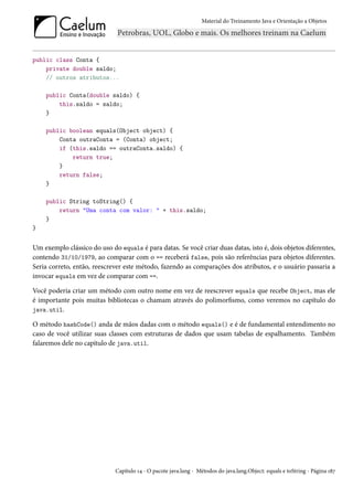 Material do Treinamento Java e Orientação a Objetos




public class Conta {
    private double saldo;
    // outros atributos...

    public Conta(double saldo) {
        this.saldo = saldo;
    }

    public boolean equals(Object object) {
        Conta outraConta = (Conta) object;
        if (this.saldo == outraConta.saldo) {
            return true;
        }
        return false;
    }

    public String toString() {
        return "Uma conta com valor: " + this.saldo;
    }
}


Um exemplo clássico do uso do equals é para datas. Se você criar duas datas, isto é, dois objetos diferentes,
contendo 31/10/1979, ao comparar com o == receberá false, pois são referências para objetos diferentes.
Seria correto, então, reescrever este método, fazendo as comparações dos atributos, e o usuário passaria a
invocar equals em vez de comparar com ==.

Você poderia criar um método com outro nome em vez de reescrever equals que recebe Object, mas ele
é importante pois muitas bibliotecas o chamam através do polimorfismo, como veremos no capítulo do
java.util.

O método hashCode() anda de mãos dadas com o método equals() e é de fundamental entendimento no
caso de você utilizar suas classes com estruturas de dados que usam tabelas de espalhamento. Também
falaremos dele no capítulo de java.util.




                             Capítulo 14 - O pacote java.lang - Métodos do java.lang.Object: equals e toString - Página 187
 