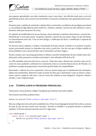 Material do Treinamento Java e Orientação a Objetos




    esse pequeno aprendizado, sem saber exatamente o que é uma classe. Isso dificulta ainda mais a curva de
    aprendizado, porém cada conceito será introduzido no momento considerado mais apropriado pelos instru-
    tores.

    Passamos para o capítulo de orientação a objetos básico, mostrando os problemas do paradigma procedural
    e a necessidade de algo diferente para resolvê-los. Atributos, métodos, variáveis do tipo referência e outros.
    Passamos então para um pouco de arrays.

    Os capítulos de modificadores de acesso, herança, classes abstratas e interfaces demonstram o conceito fun-
    damental que o curso quer passar: encapsule, exponha o mínimo de suas classes, foque no que elas fazem,
    no relacionamento entre elas. Com um bom design, a codificação fica fácil e a modificação e expansão do
    sistema também.

    No decorrer desses capítulos, o Eclipse é introduzido de forma natural, evitando-se ao máximo wizards e
    menus, priorizando mostrar os chamados code assists e quick fixes. Isso faz com que o Eclipse trabalhe de
    forma simbiótica com o desenvolvedor, sem se intrometer, sem fazer mágica.

    Pacotes, javadoc, jars e java.lang apresentam os últimos conceitos fundamentais do Java, dando toda a fun-
    dação para, então, passarmos a estudar as principais e mais utilizadas APIs do Java SE.

    As APIs estudadas serão java.util, java.io e java.net. Todas elas usam e abusam dos conceitos vistos no de-
    correr do curso, ajudando a sedimentá-los. Juntamente, temos os conceitos básicos do uso de Threads, e os
    problemas e perigos da programação concorrente quando dados são compartilhados.

    Resumindo: o objetivo do curso é apresentar o Java ao mesmo tempo que os fundamentos da orientação a
    objetos são introduzidos. Bateremos muito no ponto de dizer que o importante é como as classes se relaci-
    onam e qual é o papel de cada uma, e não em como elas realizam as suas obrigações. Programe voltado à
    interface, e não à implementação.



    2.10     Compilando o primeiro programa
    Vamos para o nosso primeiro código! O programa que imprime uma linha simples.

    Para mostrar uma linha, podemos fazer:

    System.out.println("Minha primeira aplicação Java!");

    Mas esse código não será aceito pelo compilador java. O Java é uma linguagem bastante burocrática, e precisa
    de mais do que isso para iniciar uma execução. Veremos os detalhes e os porquês durante os próximos
    capítulos. O mínimo que precisaríamos escrever é algo como:

1   class MeuPrograma {
2       public static void main(String[] args) {
3           System.out.println("Minha primeira aplicação Java!");
4       }
5   }

                                                   Capítulo 2 - O que é Java - Compilando o primeiro programa - Página 10
 