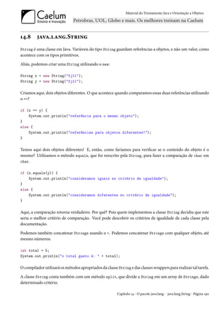 Material do Treinamento Java e Orientação a Objetos




14.8     java.lang.String
String é uma classe em Java. Variáveis do tipo String guardam referências a objetos, e não um valor, como
acontece com os tipos primitivos.

Aliás, podemos criar uma String utilizando o new:

String x = new String("fj11");
String y = new String("fj11");

Criamos aqui, dois objetos diferentes. O que acontece quando comparamos essas duas referências utilizando
o ==?

if (x == y) {
    System.out.println("referência para o mesmo objeto");
}
else {
    System.out.println("referências para objetos diferentes!");
}

Temos aqui dois objetos diferentes! E, então, como faríamos para verificar se o conteúdo do objeto é o
mesmo? Utilizamos o método equals, que foi reescrito pela String, para fazer a comparação de char em
char.

if (x.equals(y)) {
    System.out.println("consideramos iguais no critério de igualdade");
}
else {
    System.out.println("consideramos diferentes no critério de igualdade");
}

Aqui, a comparação retorna verdadeiro. Por quê? Pois quem implementou a classe String decidiu que este
seria o melhor critério de comparação. Você pode descobrir os critérios de igualdade de cada classe pela
documentação.

Podemos também concatenar Strings usando o +. Podemos concatenar Strings com qualquer objeto, até
mesmo números:

int total = 5;
System.out.println("o total gasto é: " + total);

O compilador utilizará os métodos apropriados da classe String e das classes wrappers para realizar tal tarefa.

A classe String conta também com um método split, que divide a String em um array de Strings, dado
determinado critério.

                                                        Capítulo 14 - O pacote java.lang - java.lang.String - Página 190
 