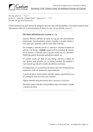 Material do Treinamento Java e Orientação a Objetos




String palavra = "fj11";
palavra = palavra.toUpperCase().replace("1", "2");
System.out.println(palavra);


O funcionamento do pool interno de Strings do Java tem uma série de detalhes e você pode encontrar mais
informações sobre isto na documentação da classe String e no seu método intern().


                  Outros métodos da classe String
                  Existem diversos métodos da classe String que são extremamente
                  importantes. Recomendamos sempre consultar o javadoc relativo a
                  essa classe para aprender cada vez mais sobre a mesma.

                  Por exemplo, o método charAt(i), retorna o caractere existente na
                  posição i da String, o método length retorna o número de caracte-
                  res na mesma e o método substring que recebe um int e devolve a
                  SubString a partir da posição passada por aquele int.

                  O indexOf recebe um char ou uma String e devolve o índice em
                  que aparece pela primeira vez na String principal (há também o
                  lastIndexOf que devolve o índice da última ocorrência).

                  O toUpperCase e o toLowerCase devolvem uma nova String toda em
                  maiúscula e toda em minúscula, respectivamente.

                  A partir do Java 6, temos ainda o método isEmpty, que devolve true
                  se a String for vazia ou false caso contrário.

                  Alguns métodos úteis para buscas são o contains e o matches.

                  Há muitos outros métodos, recomendamos que você sempre consulte
                  o javadoc da classe.




                                                     Capítulo 14 - O pacote java.lang - java.lang.String - Página 192
 