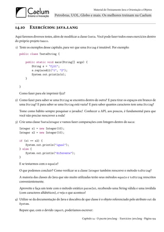 Material do Treinamento Java e Orientação a Objetos




14.10      Exercícios: java.lang
Aqui faremos diversos testes, além de modificar a classe Conta. Você pode fazer todos esses exercícios dentro
do próprio projeto banco.
1) Teste os exemplos desse capítulo, para ver que uma String é imutável. Por exemplo:
   public class TestaString {

        public static void main(String[] args) {
            String s = "fj11";
            s.replaceAll("1", "2");
            System.out.println(s);
        }

   }

   Como fazer para ele imprimir fj22?

2) Como fazer para saber se uma String se encontra dentro de outra? E para tirar os espaços em branco de
   uma String? E para saber se uma String está vazia? E para saber quantos caracteres tem uma String?

   Tome como hábito sempre pesquisar o javadoc! Conhecer a API, aos poucos, é fundamental para que
   você não precise reescrever a roda!
3) Crie uma classe TestaInteger e vamos fazer comparações com Integers dentro do main:
   Integer x1 = new Integer(10);
   Integer x2 = new Integer(10);

   if (x1 == x2) {
       System.out.println("igual");
   } else {
       System.out.println("diferente");
   }

   E se testarmos com o equals?

   O que podemos concluir? Como verificar se a classe Integer também reescreve o método toString?

   A maioria das classes do Java que são muito utilizadas terão seus métodos equals e toString reescritos
   convenientemente.

   Aproveite e faça um teste com o método estático parseInt, recebendo uma String válida e uma inválida
   (com caracteres alfabéticos), e veja o que acontece!

4) Utilize-se da documentação do Java e descubra de que classe é o objeto referenciado pelo atributo out da
   System.

   Repare que, com o devido import, poderíamos escrever:

                                                   Capítulo 14 - O pacote java.lang - Exercícios: java.lang - Página 194
 