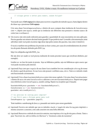 Material do Treinamento Java e Orientação a Objetos




        // coloque getter e setter para numero, usando Eclipse!
    }

    Você pode usar o Ctrl+espaço do eclipse para escrever o esqueleto do método equals, basta digitar dentro
    da classe equ e pressionar Ctrl+espaço.

    Crie uma classe TestaComparacaoConta, e dentro do main compare duas instâncias de ContaCorrente
    com ==, depois com equals, sendo que as instâncias são diferentes mas possuem o mesmo numero de
    conta (use o setNumero).

8) Um double não está sendo suficiente para guardar a quantidade de casas necessárias em uma aplicação.
   Preciso guardar um número decimal muito grande! O que poderia usar? (consulte a documentação, tente
   adivinhar onde você pode encontrar algo desse tipo pelos nomes dos pacotes, veja como é intuitivo).

    O double também tem problemas de precisão ao fazer contas, por causa de arredondamentos da aritmé-
    tica de ponto flutuante definido pela IEEE 754:

    http://en.wikipedia.org/wiki/IEEE_754

    Ele não deve ser usado se você precisa realmente de muita precisão (casos que envolvam dinheiro, por
    exemplo).

    Lembre-se: no Java há muito já pronto. Seja na biblioteca padrão, seja em bibliotecas open source que
    você pode encontrar pela internet.

9) (opcional) Faça com que o equals da sua classe Conta também leve em consideração a String do nome
   do cliente a qual ela pertence. Se sua Conta não possuir o atributo nome, crie-o. Teste se o método criado
   está funcionando corretamente.
10) (opcional) Crie a classe GuardadorDeObjetos como visto nesse capítulo. Crie uma classe TestaGuardador
    e dentro do main crie uma ContaCorrente e adicione-a em um GuardadorDeObjetos. Depois teste pegar
    essa referência como ContaPoupanca, usando casting. Repare na exception que é lançada:
    GuardadorDeObjetos guardador = new GuardadorDeObjetos();
    ContaCorrente cc = new ContaCorrente();
    guardador.adicionaObjeto(cc);

    // vai precisar do casting para compilar!
    // use Ctrl+1 para o Eclipse gerar para você
    ContaPoupanca cp = guardador.pega(0);

    Teste também o autoboxing do Java 5.0, passando um inteiro para nosso guardador.

11) (opcional) Escreva um método que usa os métodos charAt e length de uma String para imprimir a
    mesma caractere a caractere, com cada caractere em uma linha diferente.

12) (opcional) Reescreva o método do exercício anterior, mas imprima a String de trás para a frente. Teste-a
    para "Socorram-me, subi no ônibus em Marrocos” e "Anotaram a data da maratona”.


                                                   Capítulo 14 - O pacote java.lang - Exercícios: java.lang - Página 196
 
