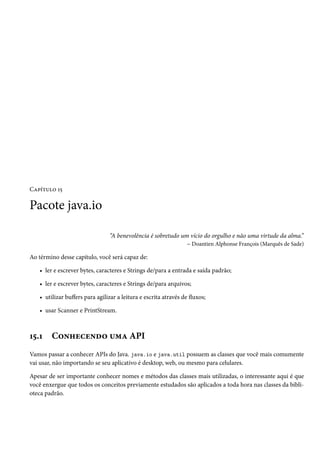 Capítulo 15

Pacote java.io

                                “A benevolência é sobretudo um vício do orgulho e não uma virtude da alma.”
                                                              – Doantien Alphonse François (Marquês de Sade)

Ao término desse capítulo, você será capaz de:

   • ler e escrever bytes, caracteres e Strings de/para a entrada e saída padrão;

   • ler e escrever bytes, caracteres e Strings de/para arquivos;

   • utilizar buffers para agilizar a leitura e escrita através de fluxos;

   • usar Scanner e PrintStream.



15.1    Conhecendo uma API
Vamos passar a conhecer APIs do Java. java.io e java.util possuem as classes que você mais comumente
vai usar, não importando se seu aplicativo é desktop, web, ou mesmo para celulares.

Apesar de ser importante conhecer nomes e métodos das classes mais utilizadas, o interessante aqui é que
você enxergue que todos os conceitos previamente estudados são aplicados a toda hora nas classes da bibli-
oteca padrão.
 