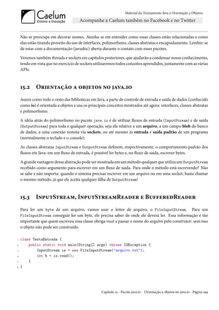 Material do Treinamento Java e Orientação a Objetos




    Não se preocupe em decorar nomes. Atenha-se em entender como essas classes estão relacionadas e como
    elas estão tirando proveito do uso de interfaces, polimorfismo, classes abstratas e encapsulamento. Lembre-se
    de estar com a documentação (javadoc) aberta durante o contato com esses pacotes.

    Veremos também threads e sockets em capítulos posteriores, que ajudarão a condensar nosso conhecimento,
    tendo em vista que no exercício de sockets utilizaremos todos conceitos aprendidos, juntamente com as várias
    APIs.



    15.2     Orientação a objetos no java.io
    Assim como todo o resto das bibliotecas em Java, a parte de controle de entrada e saída de dados (conhecido
    como io) é orientada a objetos e usa os principais conceitos mostrados até agora: interfaces, classes abstratas
    e polimorfismo.

    A idéia atrás do polimorfismo no pacote java.io é de utilizar fluxos de entrada (InputStream) e de saída
    (OutputStream) para toda e qualquer operação, seja ela relativa a um arquivo, a um campo blob do banco
    de dados, a uma conexão remota via sockets, ou até mesmo às entrada e saída padrão de um programa
    (normalmente o teclado e o console).

    As classes abstratas InputStream e OutputStream definem, respectivamente, o comportamento padrão dos
    fluxos em Java: em um fluxo de entrada, é possível ler bytes e, no fluxo de saída, escrever bytes.

    A grande vantagem dessa abstração pode ser mostrada em um método qualquer que utiliza um OutputStream
    recebido como argumento para escrever em um fluxo de saída. Para onde o método está escrevendo? Não
    se sabe e não importa: quando o sistema precisar escrever em um arquivo ou em uma socket, basta chamar
    o mesmo método, já que ele aceita qualquer filha de OutputStream!



    15.3     InputStream, InputStreamReader e BufferedReader
    Para ler um byte de um arquivo, vamos usar o leitor de arquivo, o FileInputStream. Para um
    FileInputStream conseguir ler um byte, ele precisa saber de onde ele deverá ler. Essa informação é tão
    importante que quem escreveu essa classe obriga você a passar o nome do arquivo pelo construtor: sem isso
    o objeto não pode ser construído.

1   class TestaEntrada {
2       public static void main(String[] args) throws IOException {
3           InputStream is = new FileInputStream("arquivo.txt");
4           int b = is.read();
5       }
6   }




                                                    Capítulo 15 - Pacote java.io - Orientação a objetos no java.io - Página 199
 