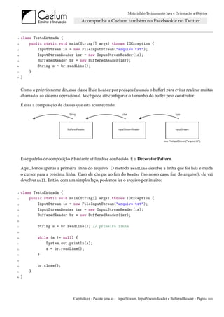 Material do Treinamento Java e Orientação a Objetos




 1   class TestaEntrada {
 2       public static void main(String[] args) throws IOException {
 3           InputStream is = new FileInputStream("arquivo.txt");
4            InputStreamReader isr = new InputStreamReader(is);
 5           BufferedReader br = new BufferedReader(isr);
6            String s = br.readLine();
 7       }
8    }


     Como o próprio nome diz, essa classe lê do Reader por pedaços (usando o buffer) para evitar realizar muitas
     chamadas ao sistema operacional. Você pode até configurar o tamanho do buffer pelo construtor.

     É essa a composição de classes que está acontecendo:




     Esse padrão de composição é bastante utilizado e conhecido. É o Decorator Pattern.

     Aqui, lemos apenas a primeira linha do arquivo. O método readLine devolve a linha que foi lida e muda
     o cursor para a próxima linha. Caso ele chegue ao fim do Reader (no nosso caso, fim do arquivo), ele vai
     devolver null. Então, com um simples laço, podemos ler o arquivo por inteiro:

 1   class TestaEntrada {
 2       public static void main(String[] args) throws IOException {
 3           InputStream is = new FileInputStream("arquivo.txt");
4            InputStreamReader isr = new InputStreamReader(is);
 5           BufferedReader br = new BufferedReader(isr);
6

 7            String s = br.readLine(); // primeira linha
8

9             while (s != null) {
10                System.out.println(s);
11                s = br.readLine();
12            }
13

14            br.close();
15       }
16   }




                                  Capítulo 15 - Pacote java.io - InputStream, InputStreamReader e BufferedReader - Página 201
 