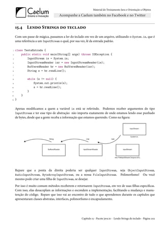 Material do Treinamento Java e Orientação a Objetos




     15.4    Lendo Strings do teclado
     Com um passe de mágica, passamos a ler do teclado em vez de um arquivo, utilizando o System.in, que é
     uma referência a um InputStream o qual, por sua vez, lê da entrada padrão.

 1   class TestaEntrada {
 2       public static void main(String[] args) throws IOException {
 3           InputStream is = System.in;
4            InputStreamReader isr = new InputStreamReader(is);
 5           BufferedReader br = new BufferedReader(isr);
6            String s = br.readLine();
 7

8            while (s != null) {
9                System.out.println(s);
10               s = br.readLine();
11           }
12       }
13   }


     Apenas modificamos a quem a variável is está se referindo. Podemos receber argumentos do tipo
     InputStream e ter esse tipo de abstração: não importa exatamente de onde estamos lendo esse punhado
     de bytes, desde que a gente receba a informação que estamos querendo. Como na figura:




     Repare que a ponta da direita poderia ser qualquer InputStream, seja ObjectInputStream,
     AudioInputStream, ByteArrayInputStream, ou a nossa FileInputStream. Polimorfismo! Ou você
     mesmo pode criar uma filha de InputStream, se desejar.

     Por isso é muito comum métodos receberem e retornarem InputStream, em vez de suas filhas específicas.
     Com isso, elas desacoplam as informações e escondem a implementação, facilitando a mudança e manu-
     tenção do código. Repare que isso vai ao encontro de tudo o que aprendemos durante os capítulos que
     apresentaram classes abstratas, interfaces, polimorfismo e encapsulamento.




                                                     Capítulo 15 - Pacote java.io - Lendo Strings do teclado - Página 202
 