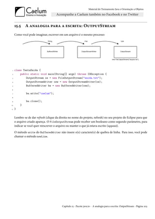 Material do Treinamento Java e Orientação a Objetos




     15.5    A analogia para a escrita: OutputStream
     Como você pode imaginar, escrever em um arquivo é o mesmo processo:




 1   class TestaSaida {
 2       public static void main(String[] args) throws IOException {
 3           OutputStream os = new FileOutputStream("saida.txt");
4            OutputStreamWriter osw = new OutputStreamWriter(os);
 5           BufferedWriter bw = new BufferedWriter(osw);
6

 7            bw.write("caelum");
8

9             bw.close();
10       }
11   }


     Lembre-se de dar refresh (clique da direita no nome do projeto, refresh) no seu projeto do Eclipse para que
     o arquivo criado apareça. O FileOutputStream pode receber um booleano como segundo parâmetro, para
     indicar se você quer reescrever o arquivo ou manter o que já estava escrito (append).

     O método write do BufferedWriter não insere o(s) caractere(s) de quebra de linha. Para isso, você pode
     chamar o método newLine.




                                           Capítulo 15 - Pacote java.io - A analogia para a escrita: OutputStream - Página 203
 