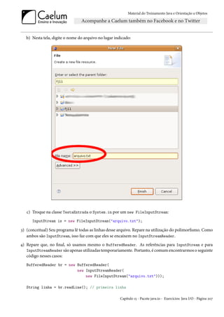 Material do Treinamento Java e Orientação a Objetos




   b) Nesta tela, digite o nome do arquivo no lugar indicado:




   c) Troque na classe TestaEntrada o System.in por um new FileInputStream:
      InputStream is = new FileInputStream("arquivo.txt");

3) (conceitual) Seu programa lê todas as linhas desse arquivo. Repare na utilização do polimorfismo. Como
   ambos são InputStream, isso faz com que eles se encaixem no InputStreamReader.
4) Repare que, no final, só usamos mesmo o BufferedReader. As referências para InputStream e para
   InputStreamReader são apenas utilizadas temporariamente. Portanto, é comum encontrarmos o seguinte
   código nesses casos:
   BufferedReader br = new BufferedReader(
                           new InputStreamReader(
                               new FileInputStream("arquivo.txt")));

   String linha = br.readLine(); // primeira linha

                                                       Capítulo 15 - Pacote java.io - Exercícios: Java I/O - Página 207
 