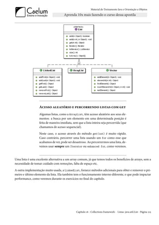 Material do Treinamento Java e Orientação a Objetos




                  Acesso aleatório e percorrendo listas com get
                  Algumas listas, como a ArrayList, têm acesso aleatório aos seus ele-
                  mentos: a busca por um elemento em uma determinada posição é
                  feita de maneira imediata, sem que a lista inteira seja percorrida (que
                  chamamos de acesso sequencial).

                  Neste caso, o acesso através do método get(int) é muito rápido.
                  Caso contrário, percorrer uma lista usando um for como esse que
                  acabamos de ver, pode ser desastroso. Ao percorrermos uma lista, de-
                  vemos usar sempre um Iterator ou enhanced for, como veremos.



Uma lista é uma excelente alternativa a um array comum, já que temos todos os benefícios de arrays, sem a
necessidade de tomar cuidado com remoções, falta de espaço etc.

A outra implementação muito usada, a LinkedList, fornece métodos adicionais para obter e remover o pri-
meiro e último elemento da lista. Ela também tem o funcionamento interno diferente, o que pode impactar
performance, como veremos durante os exercícios no final do capítulo.




                                                Capítulo 16 - Collections framework - Listas: java.util.List - Página 215
 