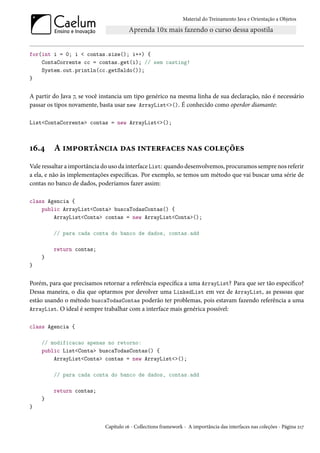 Material do Treinamento Java e Orientação a Objetos




for(int i = 0; i < contas.size(); i++) {
    ContaCorrente cc = contas.get(i); // sem casting!
    System.out.println(cc.getSaldo());
}


A partir do Java 7, se você instancia um tipo genérico na mesma linha de sua declaração, não é necessário
passar os tipos novamente, basta usar new ArrayList<>(). É conhecido como operdor diamante:

List<ContaCorrente> contas = new ArrayList<>();



16.4     A importância das interfaces nas coleções
Vale ressaltar a importância do uso da interface List: quando desenvolvemos, procuramos sempre nos referir
a ela, e não às implementações específicas. Por exemplo, se temos um método que vai buscar uma série de
contas no banco de dados, poderíamos fazer assim:

class Agencia {
    public ArrayList<Conta> buscaTodasContas() {
        ArrayList<Conta> contas = new ArrayList<Conta>();

         // para cada conta do banco de dados, contas.add

         return contas;
    }
}


Porém, para que precisamos retornar a referência específica a uma ArrayList? Para que ser tão específico?
Dessa maneira, o dia que optarmos por devolver uma LinkedList em vez de ArrayList, as pessoas que
estão usando o método buscaTodasContas poderão ter problemas, pois estavam fazendo referência a uma
ArrayList. O ideal é sempre trabalhar com a interface mais genérica possível:


class Agencia {

    // modificacao apenas no retorno:
    public List<Conta> buscaTodasContas() {
        ArrayList<Conta> contas = new ArrayList<>();

         // para cada conta do banco de dados, contas.add

         return contas;
    }
}


                             Capítulo 16 - Collections framework - A importância das interfaces nas coleções - Página 217
 