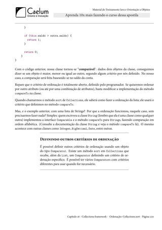 Material do Treinamento Java e Orientação a Objetos




        }

        if (this.saldo > outra.saldo) {
          return 1;
        }

        return 0;
    }
}


Com o código anterior, nossa classe tornou-se “comparável": dados dois objetos da classe, conseguimos
dizer se um objeto é maior, menor ou igual ao outro, segundo algum critério por nós definido. No nosso
caso, a comparação será feita baseando-se no saldo da conta.

Repare que o critério de ordenação é totalmente aberto, definido pelo programador. Se quisermos ordenar
por outro atributo (ou até por uma combinação de atributos), basta modificar a implementação do método
compareTo na classe.

Quando chamarmos o método sort de Collections, ele saberá como fazer a ordenação da lista; ele usará o
critério que definimos no método compareTo.

Mas, e o exemplo anterior, com uma lista de Strings? Por que a ordenação funcionou, naquele caso, sem
precisarmos fazer nada? Simples: quem escreveu a classe String (lembre que ela é uma classe como qualquer
outra) implementou a interface Comparable e o método compareTo para Strings, fazendo comparação em
ordem alfabética. (Consulte a documentação da classe String e veja o método compareTo lá). O mesmo
acontece com outras classes como Integer, BigDecimal, Date, entre outras.


                    Definindo outros critérios de ordenação
                    É possível definir outros critérios de ordenação usando um objeto
                    do tipo Comparator. Existe um método sort em Collections que
                    recebe, além da List, um Comparator definindo um critério de or-
                    denação específico. É possível ter vários Comparators com critérios
                    diferentes para usar quando for necessário.




                                        Capítulo 16 - Collections framework - Ordenação: Collections.sort - Página 220
 