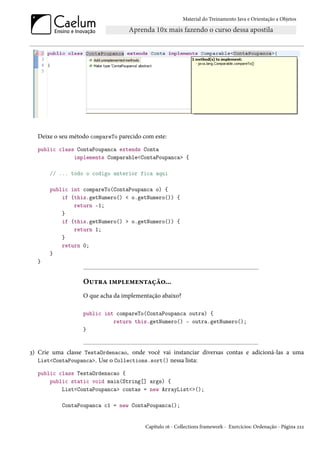 Material do Treinamento Java e Orientação a Objetos




  Deixe o seu método compareTo parecido com este:
  public class ContaPoupanca extends Conta
              implements Comparable<ContaPoupanca> {

       // ... todo o codigo anterior fica aqui

       public int compareTo(ContaPoupanca o) {
           if (this.getNumero() < o.getNumero()) {
               return -1;
           }
           if (this.getNumero() > o.getNumero()) {
               return 1;
           }
           return 0;
       }
  }


                  Outra implementação...
                  O que acha da implementação abaixo?

                  public int compareTo(ContaPoupanca outra) {
                            return this.getNumero() - outra.getNumero();
                  }


3) Crie uma classe TestaOrdenacao, onde você vai instanciar diversas contas e adicioná-las a uma
   List<ContaPoupanca>. Use o Collections.sort() nessa lista:

  public class TestaOrdenacao {
      public static void main(String[] args) {
          List<ContaPoupanca> contas = new ArrayList<>();

           ContaPoupanca c1 = new ContaPoupanca();


                                         Capítulo 16 - Collections framework - Exercícios: Ordenação - Página 222
 