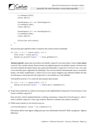Material do Treinamento Java e Orientação a Objetos




            c1.setNumero(1973);
            contas.add(c1);

            ContaPoupanca c2 = new ContaPoupanca();
            c2.setNumero(1462);
            contas.add(c2);

            ContaPoupanca c3 = new ContaPoupanca();
            c3.setNumero(1854);
            contas.add(c3);

            Collections.sort(contas);
       }
   }

   Faça um laço para imprimir todos os números das contas na lista já ordenada:
   for (int i = 0; i < contas.size(); i++) {
       Conta atual = contas.get(i);
       System.out.println("numero: " + atual.getNumero());
   }

   Atenção especial: repare que escrevemos um método compareTo em nossa classe e nosso código nunca
   o invoca!! Isto é muito comum. Reescrevemos (ou implementamos) um método e quem o invocará será
   um outro conjunto de classes (nesse caso, quem está chamando o compareTo é o Collections.sort, que
   o usa como base para o algoritmo de ordenação). Isso cria um sistema extremamente coeso e, ao mesmo
   tempo, com baixo acoplamento: a classe Collections nunca imaginou que ordenaria objetos do tipo
   ContaPoupanca, mas já que eles são Comparable, o seu método sort está satisfeito.

   Você poderia escrever o for acima de uma maneira mais sucinta:
   for (int i = 0; i < contas.size(); i++) {
       System.out.println("numero: " + contas.get(i).getNumero());
   }

4) O que teria acontecido se a classe ContaPoupanca não implementasse Comparable<ContaPoupanca> mas
   tivesse o método compareTo?

   Faça um teste: remova temporariamente a sentença implements Comparable<ContaPoupanca>, não re-
   mova o método compareTo e veja o que acontece. Basta ter o método, sem assinar a interface?
5) Utilize uma LinkedList em vez de ArrayList:
   List<ContaPoupanca> contas = new LinkedList<>();

   Precisamos alterar mais algum código para que essa substituição funcione? Rode o programa. Alguma
   diferença?



                                            Capítulo 16 - Collections framework - Exercícios: Ordenação - Página 223
 