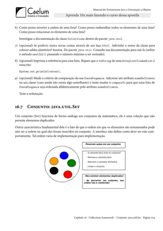 Material do Treinamento Java e Orientação a Objetos




6) Como posso inverter a ordem de uma lista? Como posso embaralhar todos os elementos de uma lista?
   Como posso rotacionar os elementos de uma lista?

   Investigue a documentação da classe Collections dentro do pacote java.util.

7) (opcional) Se preferir, insira novas contas através de um laço (for). Adivinhe o nome da classe para
   colocar saldos aleatórios? Random. Do pacote java.util. Consulte sua documentação para usá-la (utilize
   o método nextInt() passando o número máximo a ser sorteado).
8) (opcional) Imprima a referência para essa lista. Repare que o toString de uma ArrayList/LinkedList é
   reescrito:
   System.out.println(contas);

9) (opcional) Mude o critério de comparação da sua ContaPoupanca. Adicione um atributo nomeDoCliente
   na sua classe (caso ainda não exista algo semelhante) e tente mudar o compareTo para que uma lista de
   ContaPoupanca seja ordenada alfabeticamente pelo atributo nomeDoCliente.

   Teste a ordenação.



16.7     Conjunto: java.util.Set
Um conjunto (Set) funciona de forma análoga aos conjuntos da matemática, ele é uma coleção que não
permite elementos duplicados.

Outra característica fundamental dele é o fato de que a ordem em que os elementos são armazenados pode
não ser a ordem na qual eles foram inseridos no conjunto. A interface não define como deve ser este com-
portamento. Tal ordem varia de implementação para implementação.




                                            Capítulo 16 - Collections framework - Conjunto: java.util.Set - Página 224
 