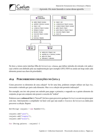 Material do Treinamento Java e Orientação a Objetos




No Java 5, temos outra interface filha de Collection: a Queue, que define métodos de entrada e de saída e
cujo critério será definido pela sua implementação (por exemplo LIFO, FIFO ou ainda um heap onde cada
elemento possui sua chave de prioridade).



16.9     Percorrendo coleções no Java 5
Como percorrer os elementos de uma coleção? Se for uma lista, podemos sempre utilizar um laço for,
invocando o método get para cada elemento. Mas e se a coleção não permitir indexação?

Por exemplo, um Set não possui um método para pegar o primeiro, o segundo ou o quinto elemento do
conjunto, já que um conjunto não possui o conceito de “ordem”

Podemos usar o enhanced-for (o “foreach”) do Java 5 para percorrer qualquer Collection sem nos preocupar
com isso. Internamente o compilador vai fazer com que seja usado o Iterator da Collection dada para
percorrer a coleção. Repare:

Set<String> conjunto = new HashSet<>();

conjunto.add("java");
conjunto.add("vraptor");
conjunto.add("scala");

for (String palavra : conjunto) {



                                     Capítulo 16 - Collections framework - Percorrendo coleções no Java 5 - Página 227
 