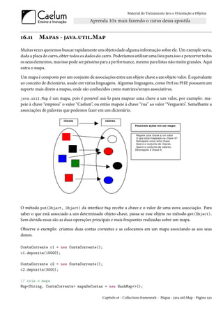 Material do Treinamento Java e Orientação a Objetos




16.11     Mapas - java.util.Map
Muitas vezes queremos buscar rapidamente um objeto dado alguma informação sobre ele. Um exemplo seria,
dada a placa do carro, obter todos os dados do carro. Poderíamos utilizar uma lista para isso e percorrer todos
os seus elementos, mas isso pode ser péssimo para a performance, mesmo para listas não muito grandes. Aqui
entra o mapa.

Um mapa é composto por um conjunto de associações entre um objeto chave a um objeto valor. É equivalente
ao conceito de dicionário, usado em várias linguagens. Algumas linguagens, como Perl ou PHP, possuem um
suporte mais direto a mapas, onde são conhecidos como matrizes/arrays associativas.

java.util.Map é um mapa, pois é possível usá-lo para mapear uma chave a um valor, por exemplo: ma-
peie à chave “empresa” o valor “Caelum”, ou então mapeie à chave “rua” ao valor “Vergueiro”. Semelhante a
associações de palavras que podemos fazer em um dicionário.




O método put(Object, Object) da interface Map recebe a chave e o valor de uma nova associação. Para
saber o que está associado a um determinado objeto-chave, passa-se esse objeto no método get(Object).
Sem dúvida essas são as duas operações principais e mais frequentes realizadas sobre um mapa.

Observe o exemplo: criamos duas contas correntes e as colocamos em um mapa associando-as aos seus
donos.

ContaCorrente c1 = new ContaCorrente();
c1.deposita(10000);

ContaCorrente c2 = new ContaCorrente();
c2.deposita(3000);

// cria o mapa
Map<String, ContaCorrente> mapaDeContas = new HashMap<>();

                                               Capítulo 16 - Collections framework - Mapas - java.util.Map - Página 230
 
