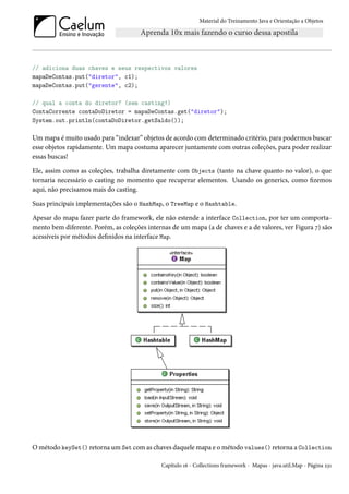 Material do Treinamento Java e Orientação a Objetos




// adiciona duas chaves e seus respectivos valores
mapaDeContas.put("diretor", c1);
mapaDeContas.put("gerente", c2);

// qual a conta do diretor? (sem casting!)
ContaCorrente contaDoDiretor = mapaDeContas.get("diretor");
System.out.println(contaDoDiretor.getSaldo());

Um mapa é muito usado para “indexar” objetos de acordo com determinado critério, para podermos buscar
esse objetos rapidamente. Um mapa costuma aparecer juntamente com outras coleções, para poder realizar
essas buscas!

Ele, assim como as coleções, trabalha diretamente com Objects (tanto na chave quanto no valor), o que
tornaria necessário o casting no momento que recuperar elementos. Usando os generics, como fizemos
aqui, não precisamos mais do casting.

Suas principais implementações são o HashMap, o TreeMap e o Hashtable.

Apesar do mapa fazer parte do framework, ele não estende a interface Collection, por ter um comporta-
mento bem diferente. Porém, as coleções internas de um mapa (a de chaves e a de valores, ver Figura 7) são
acessíveis por métodos definidos na interface Map.




O método keySet() retorna um Set com as chaves daquele mapa e o método values() retorna a Collection

                                             Capítulo 16 - Collections framework - Mapas - java.util.Map - Página 231
 