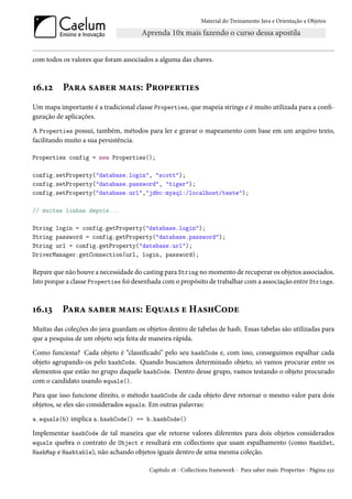 Material do Treinamento Java e Orientação a Objetos




com todos os valores que foram associados a alguma das chaves.



16.12     Para saber mais: Properties
Um mapa importante é a tradicional classe Properties, que mapeia strings e é muito utilizada para a confi-
guração de aplicações.

A Properties possui, também, métodos para ler e gravar o mapeamento com base em um arquivo texto,
facilitando muito a sua persistência.

Properties config = new Properties();

config.setProperty("database.login", "scott");
config.setProperty("database.password", "tiger");
config.setProperty("database.url","jdbc:mysql:/localhost/teste");

// muitas linhas depois...

String login = config.getProperty("database.login");
String password = config.getProperty("database.password");
String url = config.getProperty("database.url");
DriverManager.getConnection(url, login, password);

Repare que não houve a necessidade do casting para String no momento de recuperar os objetos associados.
Isto porque a classe Properties foi desenhada com o propósito de trabalhar com a associação entre Strings.



16.13     Para saber mais: Equals e HashCode
Muitas das coleções do java guardam os objetos dentro de tabelas de hash. Essas tabelas são utilizadas para
que a pesquisa de um objeto seja feita de maneira rápida.

Como funciona? Cada objeto é “classificado” pelo seu hashCode e, com isso, conseguimos espalhar cada
objeto agrupando-os pelo hashCode. Quando buscamos determinado objeto, só vamos procurar entre os
elementos que estão no grupo daquele hashCode. Dentro desse grupo, vamos testando o objeto procurado
com o candidato usando equals().

Para que isso funcione direito, o método hashCode de cada objeto deve retornar o mesmo valor para dois
objetos, se eles são considerados equals. Em outras palavras:

a.equals(b) implica a.hashCode() == b.hashCode()

Implementar hashCode de tal maneira que ele retorne valores diferentes para dois objetos considerados
equals quebra o contrato de Object e resultará em collections que usam espalhamento (como HashSet,
HashMap e Hashtable), não achando objetos iguais dentro de uma mesma coleção.

                                         Capítulo 16 - Collections framework - Para saber mais: Properties - Página 232
 