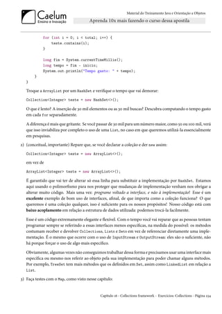 Material do Treinamento Java e Orientação a Objetos




            for (int i = 0; i < total; i++) {
                teste.contains(i);
            }

            long fim = System.currentTimeMillis();
            long tempo = fim - inicio;
            System.out.println("Tempo gasto: " + tempo);
       }
   }

   Troque a ArrayList por um HashSet e verifique o tempo que vai demorar:
   Collection<Integer> teste = new HashSet<>();

   O que é lento? A inserção de 30 mil elementos ou as 30 mil buscas? Descubra computando o tempo gasto
   em cada for separadamente.

   A diferença é mais que gritante. Se você passar de 30 mil para um número maior, como 50 ou 100 mil, verá
   que isso inviabiliza por completo o uso de uma List, no caso em que queremos utilizá-la essencialmente
   em pesquisas.
2) (conceitual, importante) Repare que, se você declarar a coleção e der new assim:
   Collection<Integer> teste = new ArrayList<>();

   em vez de
   ArrayList<Integer> teste = new ArrayList<>();

   É garantido que vai ter de alterar só essa linha para substituir a implementação por HashSet. Estamos
   aqui usando o polimorfismo para nos proteger que mudanças de implementação venham nos obrigar a
   alterar muito código. Mais uma vez: programe voltado a interface, e não à implementação! Esse é um
   excelente exemplo de bom uso de interfaces, afinal, de que importa como a coleção funciona? O que
   queremos é uma coleção qualquer, isso é suficiente para os nossos propósitos! Nosso código está com
   baixo acoplamento em relação a estrutura de dados utilizada: podemos trocá-la facilmente.

   Esse é um código extremamente elegante e flexível. Com o tempo você vai reparar que as pessoas tentam
   programar sempre se referindo a essas interfaces menos específicas, na medida do possível: os métodos
   costumam receber e devolver Collections, Lists e Sets em vez de referenciar diretamente uma imple-
   mentação. É o mesmo que ocorre com o uso de InputStream e OutputStream: eles são o suficiente, não
   há porque forçar o uso de algo mais específico.

   Obviamente, algumas vezes não conseguimos trabalhar dessa forma e precisamos usar uma interface mais
   específica ou mesmo nos referir ao objeto pela sua implementação para poder chamar alguns métodos.
   Por exemplo, TreeSet tem mais métodos que os definidos em Set, assim como LinkedList em relação a
   List.

3) Faça testes com o Map, como visto nesse capítulo:


                                             Capítulo 16 - Collections framework - Exercícios: Collections - Página 234
 