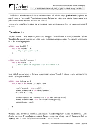 Material do Treinamento Java e Orientação a Objetos




A necessidade de se fazer várias coisas simultaneamente, ao mesmo tempo, paralelamente, aparece fre-
quentemente na computação. Para vários programas distintos, normalmente o próprio sistema operacional
gerencia isso através de vários processos em paralelo.

Em um programa só (um processo só), se queremos executar coisas em paralelo, normalmente falamos de
Threads.

    Threads em Java
Em Java, usamos a classe Thread do pacote java.lang para criarmos linhas de execução paralelas. A classe
Thread recebe como argumento um objeto com o código que desejamos rodar. Por exemplo, no programa
de PDF e barra de progresso:

public class GeraPDF {
    public void rodar () {
        // lógica para gerar o pdf...
    }
}

public class BarraDeProgresso {
    public void rodar () {
        // mostra barra de progresso e vai atualizando ela...
    }
}

E, no método main, criamos os objetos e passamos para a classe Thread. O método start é responsável por
iniciar a execução da Thread:

public class MeuPrograma {
    public static void main (String[] args) {

          GeraPDF gerapdf = new GeraPDF();
          Thread threadDoPdf = new Thread(gerapdf);
          threadDoPdf.start();

          BarraDeProgresso barraDeProgresso = new BarraDeProgresso();
          Thread threadDaBarra = new Thread(barraDeProgresso);
          threadDaBarra.start();

      }
}

O código acima, porém, não compilará. Como a classe Thread sabe que deve chamar o método roda? Como
ela sabe que nome de método daremos e que ela deve chamar esse método especial? Falta na verdade um
contrato entre as nossas classes a serem executadas e a classe Thread.

                                            Capítulo 17 - Programação Concorrente e Threads - Threads - Página 238
 