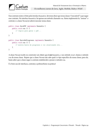 Material do Treinamento Java e Orientação a Objetos




Esse contrato existe e é feito pela interface Runnable: devemos dizer que nossa classe é “executável” e que segue
esse contrato. Na interface Runnable, há apenas um método chamado run. Basta implementá-lo, “assinar” o
contrato e a classe Thread já saberá executar nossa classe.

public class GeraPDF implements Runnable {
    public void run () {
        // lógica para gerar o pdf...
    }
}

public class BarraDeProgresso implements Runnable {
    public void run () {
        // mostra barra de progresso e vai atualizando ela...
    }
}


A classe Thread recebe no construtor um objeto que é um Runnable, e seu método start chama o método
run da nossa classe. Repare que a classe Thread não sabe qual é o tipo específico da nossa classe; para ela,
basta saber que a classe segue o contrato estabelecido e possui o método run.

É o bom uso de interfaces, contratos e polimorfismo na prática!




                                                Capítulo 17 - Programação Concorrente e Threads - Threads - Página 239
 