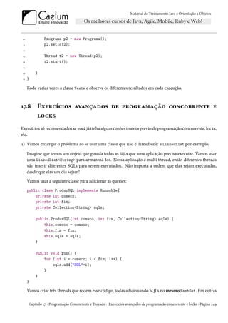 Material do Treinamento Java e Orientação a Objetos




10             Programa p2 = new Programa();
 11            p2.setId(2);
 12

 13            Thread t2 = new Thread(p2);
14             t2.start();
 15

16        }
 17   }

      Rode várias vezes a classe Teste e observe os diferentes resultados em cada execução.



17.8       Exercícios avançados de programação concorrente e
           locks
Exercícios só recomendados se você já tinha algum conhecimento prévio de programação concorrente, locks,
etc.

1) Vamos enxergar o problema ao se usar uma classe que não é thread safe: a LinkedList por exemplo.

      Imagine que temos um objeto que guarda todas as SQLs que uma aplicação precisa executar. Vamos usar
      uma LinkedList<String> para armazená-los. Nossa aplicação é multi thread, então diferentes threads
      vão inserir diferentes SQLs para serem executados. Não importa a ordem que elas sejam executadas,
      desde que elas um dia sejam!
      Vamos usar a seguinte classe para adicionar as queries:
      public class ProduzSQL implements Runnable{
          private int comeco;
          private int fim;
          private Collection<String> sqls;

          public ProduzSQL(int comeco, int fim, Collection<String> sqls) {
              this.comeco = comeco;
              this.fim = fim;
              this.sqls = sqls;
          }

          public void run() {
              for (int i = comeco; i < fim; i++) {
                  sqls.add("SQL"+i);
              }
          }
      }

      Vamos criar três threads que rodem esse código, todas adicionando SQLs no mesmo HashSet. Em outras

      Capítulo 17 - Programação Concorrente e Threads - Exercícios avançados de programação concorrente e locks - Página 249
 