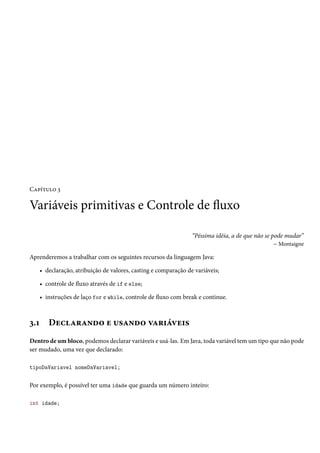 Capítulo 3

Variáveis primitivas e Controle de fluxo

                                                                  “Péssima idéia, a de que não se pode mudar”
                                                                                                   – Montaigne

Aprenderemos a trabalhar com os seguintes recursos da linguagem Java:

      • declaração, atribuição de valores, casting e comparação de variáveis;

      • controle de fluxo através de if e else;

      • instruções de laço for e while, controle de fluxo com break e continue.



3.1      Declarando e usando variáveis
Dentro de um bloco, podemos declarar variáveis e usá-las. Em Java, toda variável tem um tipo que não pode
ser mudado, uma vez que declarado:

tipoDaVariavel nomeDaVariavel;


Por exemplo, é possível ter uma idade que guarda um número inteiro:

int idade;
 