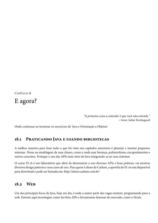 Capítulo 18

E agora?

                                                        “A primeira coisa a entender é que você não entende."
                                                                                   – Soren Aabye Kierkegaard

Onde continuar ao terminar os exercícios de ‘Java e Orientação a Objetos’.



18.1     Praticando Java e usando bibliotecas
A melhor maneira para fixar tudo o que foi visto nos capítulos anteriores é planejar e montar pequenos
sistemas. Pense na modelagem de suas classes, como e onde usar herança, polimorfismo, encapsulamento e
outros conceitos. Pratique o uso das APIs mais úteis do Java integrando-as ao seus sistemas.

O curso FJ-16 é um laboratório que além de demonstrar o uso diversas APIs e boas práticas, vai mostrar
diversos design patterns e seus casos de uso. Para quem é aluno da Caelum, a apostila do FJ-16 está disponível
para download e pode ser baixada em: http://aluno.caelum.com.br/



18.2     Web
Um dos principais focos de Java, hoje em dia, é onde a maior parte das vagas existem: programando para a
web. Entram aqui tecnologias como Servlets, JSPs e ferramentas famosas do mercado, como o Struts.
 