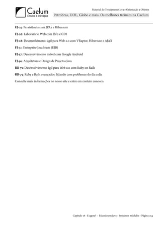 Material do Treinamento Java e Orientação a Objetos




FJ-25: Persistência com JPA2 e Hibernate

FJ-26: Laboratório Web com JSF2 e CDI

FJ-28: Desenvolvimento ágil para Web 2.0 com VRaptor, Hibernate e AJAX

FJ-31: Enterprise JavaBeans (EJB)

FJ-57: Desenvolvimento móvel com Google Android

FJ-91: Arquitetura e Design de Projetos Java

RR-71: Desenvolvimento ágil para Web 2.0 com Ruby on Rails

RR-75: Ruby e Rails avançados: lidando com problemas do dia a dia

Consulte mais informações no nosso site e entre em contato conosco.




                                               Capítulo 18 - E agora? - Falando em Java - Próximos módulos - Página 254
 