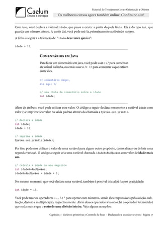 Material do Treinamento Java e Orientação a Objetos




Com isso, você declara a variável idade, que passa a existir a partir daquela linha. Ela é do tipo int, que
guarda um número inteiro. A partir daí, você pode usá-la, primeiramente atribuindo valores.

A linha a seguir é a tradução de: "idade deve valer quinze”.

idade = 15;


                   Comentários em Java
                   Para fazer um comentário em java, você pode usar o // para comentar
                   até o final da linha, ou então usar o /* */ para comentar o que estiver
                   entre eles.

                   /* comentário daqui,
                   ate aqui */

                   // uma linha de comentário sobre a idade
                   int idade;


Além de atribuir, você pode utilizar esse valor. O código a seguir declara novamente a variável idade com
valor 15 e imprime seu valor na saída padrão através da chamada a System.out.println.

// declara a idade
int idade;
idade = 15;

// imprime a idade
System.out.println(idade);

Por fim, podemos utilizar o valor de uma variável para algum outro propósito, como alterar ou definir uma
segunda variável. O código a seguir cria uma variável chamada idadeNoAnoQueVem com valor de idade mais
um.

// calcula a idade no ano seguinte
int idadeNoAnoQueVem;
idadeNoAnoQueVem = idade + 1;

No mesmo momento que você declara uma variável, também é possível inicializá-la por praticidade:

int idade = 15;

Você pode usar os operadores +, -, / e * para operar com números, sendo eles responsáveis pela adição, sub-
tração, divisão e multiplicação, respectivamente. Além desses operadores básicos, há o operador % (módulo)
que nada mais é que o resto de uma divisão inteira. Veja alguns exemplos:

                          Capítulo 3 - Variáveis primitivas e Controle de fluxo - Declarando e usando variáveis - Página 17
 