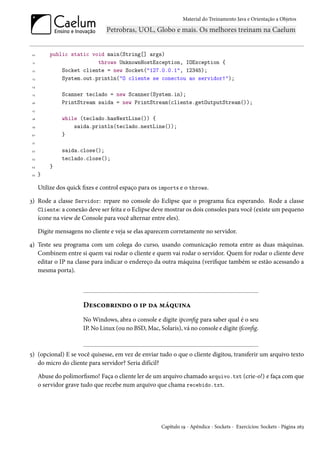 Material do Treinamento Java e Orientação a Objetos




 10       public static void main(String[] args)
 11                       throws UnknownHostException, IOException {
 12           Socket cliente = new Socket("127.0.0.1", 12345);
 13           System.out.println("O cliente se conectou ao servidor!");
 14

 15            Scanner teclado = new Scanner(System.in);
 16            PrintStream saida = new PrintStream(cliente.getOutputStream());
 17

 18            while (teclado.hasNextLine()) {
 19                saida.println(teclado.nextLine());
20             }
 21

 22            saida.close();
 23            teclado.close();
24        }
 25   }

      Utilize dos quick fixes e control espaço para os imports e o throws.

3) Rode a classe Servidor: repare no console do Eclipse que o programa fica esperando. Rode a classe
   Cliente: a conexão deve ser feita e o Eclipse deve mostrar os dois consoles para você (existe um pequeno
   ícone na view de Console para você alternar entre eles).

      Digite mensagens no cliente e veja se elas aparecem corretamente no servidor.

4) Teste seu programa com um colega do curso, usando comunicação remota entre as duas máquinas.
   Combinem entre si quem vai rodar o cliente e quem vai rodar o servidor. Quem for rodar o cliente deve
   editar o IP na classe para indicar o endereço da outra máquina (verifique também se estão acessando a
   mesma porta).




                        Descobrindo o ip da máquina
                        No Windows, abra o console e digite ipconfig para saber qual é o seu
                        IP. No Linux (ou no BSD, Mac, Solaris), vá no console e digite ifconfig.



5) (opcional) E se você quisesse, em vez de enviar tudo o que o cliente digitou, transferir um arquivo texto
   do micro do cliente para servidor? Seria difícil?

      Abuse do polimorfismo! Faça o cliente ler de um arquivo chamado arquivo.txt (crie-o!) e faça com que
      o servidor grave tudo que recebe num arquivo que chama recebido.txt.




                                                        Capítulo 19 - Apêndice - Sockets - Exercícios: Sockets - Página 263
 