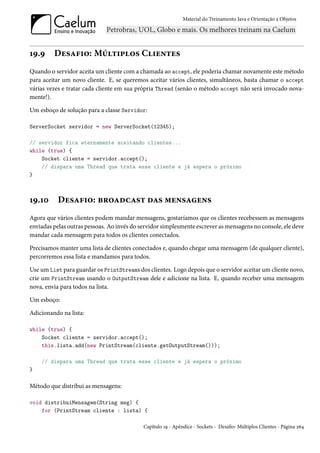 Material do Treinamento Java e Orientação a Objetos




19.9     Desafio: Múltiplos Clientes
Quando o servidor aceita um cliente com a chamada ao accept, ele poderia chamar novamente este método
para aceitar um novo cliente. E, se queremos aceitar vários clientes, simultâneos, basta chamar o accept
várias vezes e tratar cada cliente em sua própria Thread (senão o método accept não será invocado nova-
mente!).

Um esboço de solução para a classe Servidor:

ServerSocket servidor = new ServerSocket(12345);

// servidor fica eternamente aceitando clientes...
while (true) {
    Socket cliente = servidor.accept();
    // dispara uma Thread que trata esse cliente e já espera o próximo
}



19.10      Desafio: broadcast das mensagens
Agora que vários clientes podem mandar mensagens, gostaríamos que os clientes recebessem as mensagens
enviadas pelas outras pessoas. Ao invés do servidor simplesmente escrever as mensagens no console, ele deve
mandar cada mensagem para todos os clientes conectados.

Precisamos manter uma lista de clientes conectados e, quando chegar uma mensagem (de qualquer cliente),
percorremos essa lista e mandamos para todos.

Use um List para guardar os PrintStreams dos clientes. Logo depois que o servidor aceitar um cliente novo,
crie um PrintStream usando o OutputStream dele e adicione na lista. E, quando receber uma mensagem
nova, envia para todos na lista.

Um esboço:

Adicionando na lista:

while (true) {
    Socket cliente = servidor.accept();
    this.lista.add(new PrintStream(cliente.getOutputStream()));

    // dispara uma Thread que trata esse cliente e já espera o próximo
}

Método que distribui as mensagens:

void distribuiMensagem(String msg) {
    for (PrintStream cliente : lista) {

                                            Capítulo 19 - Apêndice - Sockets - Desafio: Múltiplos Clientes - Página 264
 