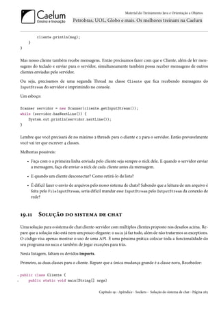 Material do Treinamento Java e Orientação a Objetos




             cliente.println(msg);
        }
    }


    Mas nosso cliente também recebe mensagens. Então precisamos fazer com que o Cliente, além de ler men-
    sagens do teclado e enviar para o servidor, simultaneamente também possa receber mensagens de outros
    clientes enviadas pelo servidor.

    Ou seja, precisamos de uma segunda Thread na classe Cliente que fica recebendo mensagens do
    InputStream do servidor e imprimindo no console.

    Um esboço:

    Scanner servidor = new Scanner(cliente.getInputStream());
    while (servidor.hasNextLine()) {
        System.out.println(servidor.nextLine());
    }


    Lembre que você precisará de no mínimo 2 threads para o cliente e 2 para o servidor. Então provavelmente
    você vai ter que escrever 4 classes.

    Melhorias possíveis:

        • Faça com o a primeira linha enviada pelo cliente seja sempre o nick dele. E quando o servidor enviar
          a mensagem, faça ele enviar o nick de cada cliente antes da mensagem.

        • E quando um cliente desconectar? Como retirá-lo da lista?

        • É difícil fazer o envio de arquivos pelo nosso sistema de chats? Sabendo que a leitura de um arquivo é
          feita pelo FileInputStream, seria difícil mandar esse InputStream pelo OutputStream da conexão de
          rede?



    19.11     Solução do sistema de chat
    Uma solução para o sistema de chat cliente-servidor com múltiplos clientes proposto nos desafios acima. Re-
    pare que a solução não está nem um pouco elegante: o main já faz tudo, além de não tratarmos as exceptions.
    O código visa apenas mostrar o uso de uma API. É uma péssima prática colocar toda a funcionalidade do
    seu programa no main e também de jogar exceções para trás.

    Nesta listagem, faltam os devidos imports.

    Primeiro, as duas classes para o cliente. Repare que a única mudança grande é a classe nova, Recebedor:

1   public class Cliente {
2       public static void main(String[] args)

                                                 Capítulo 19 - Apêndice - Sockets - Solução do sistema de chat - Página 265
 
