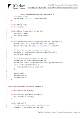 Material do Treinamento Java e Orientação a Objetos




 3                   throws UnknownHostException, IOException {
 4           // dispara cliente
 5           new Cliente("127.0.0.1", 12345).executa();
 6       }
 7

 8       private String host;
 9       private int porta;
10

11       public Cliente (String host, int porta) {
12           this.host = host;
13           this.porta = porta;
14       }
15

16       public void executa() throws UnknownHostException, IOException {
17           Socket cliente = new Socket(this.host, this.porta);
18           System.out.println("O cliente se conectou ao servidor!");
19

20           // thread para receber mensagens do servidor
21           Recebedor r = new Recebedor(cliente.getInputStream());
22           new Thread(r).start();
23

24           // le msgs do teclado e manda pro servidor
25           Scanner teclado = new Scanner(System.in);
26           PrintStream saida = new PrintStream(cliente.getOutputStream());
27           while (teclado.hasNextLine()) {
28               saida.println(teclado.nextLine());
29           }
30

31           saida.close();
32           teclado.close();
33           cliente.close();
34       }
35   }


 1   public class Recebedor implements Runnable {
 2

 3       private InputStream servidor;
 4

 5       public Recebedor(InputStream servidor) {
 6           this.servidor = servidor;
 7       }
 8

 9       public void run() {
10           // recebe msgs do servidor e imprime na tela
11           Scanner s = new Scanner(this.servidor);


                                          Capítulo 19 - Apêndice - Sockets - Solução do sistema de chat - Página 266
 