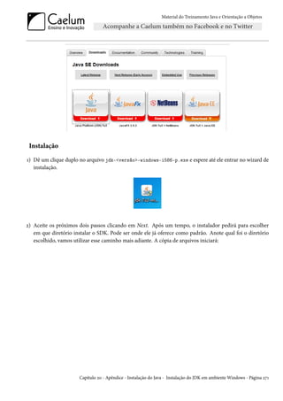 Material do Treinamento Java e Orientação a Objetos




 Instalação

1) Dê um clique duplo no arquivo jdk-<versão>-windows-i586-p.exe e espere até ele entrar no wizard de
   instalação.




2) Aceite os próximos dois passos clicando em Next. Após um tempo, o instalador pedirá para escolher
   em que diretório instalar o SDK. Pode ser onde ele já oferece como padrão. Anote qual foi o diretório
   escolhido, vamos utilizar esse caminho mais adiante. A cópia de arquivos iniciará:




                      Capítulo 20 - Apêndice - Instalação do Java - Instalação do JDK em ambiente Windows - Página 271
 