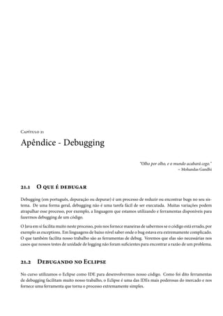 Capítulo 21

Apêndice - Debugging

                                                                    “Olho por olho, e o mundo acabará cego."
                                                                                          – Mohandas Gandhi



21.1     O que é debugar
Debugging (em português, depuração ou depurar) é um processo de reduzir ou encontrar bugs no seu sis-
tema. De uma forma geral, debugging não é uma tarefa fácil de ser executada. Muitas variações podem
atrapalhar esse processo, por exemplo, a linguagem que estamos utilizando e ferramentas disponíveis para
fazermos debugging de um código.

O Java em si facilita muito neste processo, pois nos fornece maneiras de sabermos se o código está errado, por
exemplo as exceptions. Em linguagens de baixo nível saber onde o bug estava era extremamente complicado.
O que também facilita nosso trabalho são as ferramentas de debug. Veremos que elas são necessárias nos
casos que nossos testes de unidade de logging não foram suficientes para encontrar a razão de um problema.



21.2     Debugando no Eclipse
No curso utilizamos o Eclipse como IDE para desenvolvermos nosso código. Como foi dito ferramentas
de debugging facilitam muito nosso trabalho, o Eclipse é uma das IDEs mais poderosas do mercado e nos
fornece uma ferramenta que torna o processo extremamente simples.
 